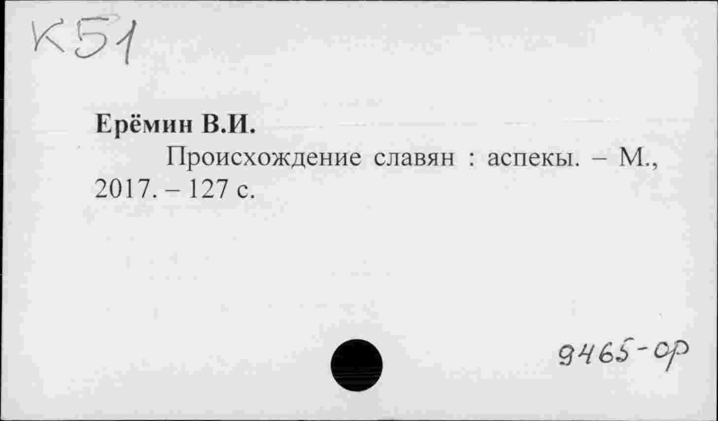 ﻿Ерёмин В.И.
Происхождение славян : аспекы. - М., 2017.- 127 с.
